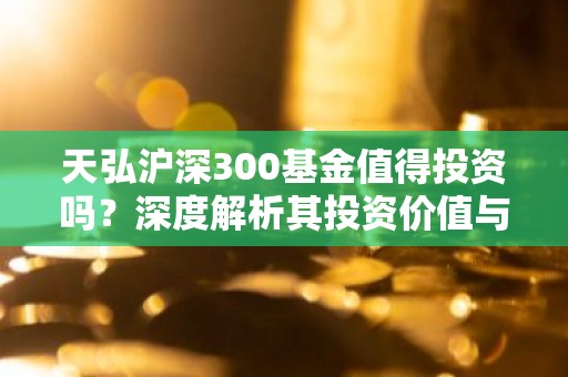 天弘沪深300基金值得投资吗？深度解析其投资价值与风险
