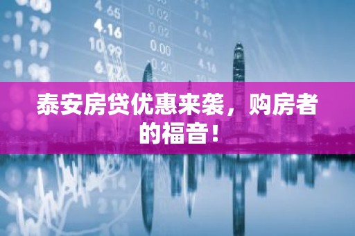 泰安房贷优惠来袭，购房者的福音！