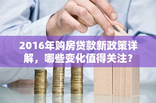 2016年购房贷款新政策详解，哪些变化值得关注？