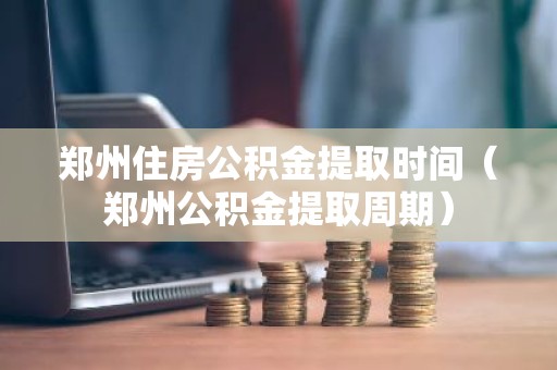 郑州住房公积金提取时间（郑州公积金提取周期）