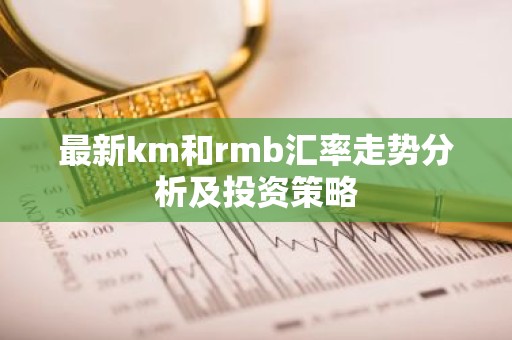 最新km和rmb汇率走势分析及投资策略