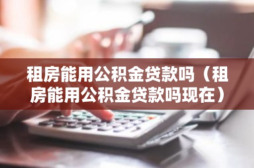 租房能用公积金贷款吗（租房能用公积金贷款吗现在）