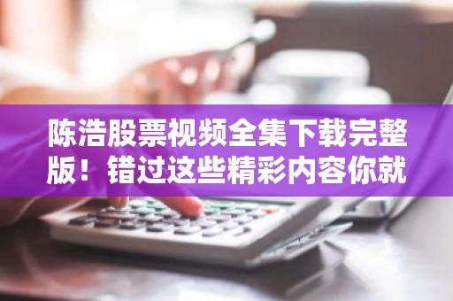 陈浩股票视频全集下载完整版！错过这些精彩内容你就亏大了！