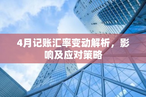 4月记账汇率变动解析，影响及应对策略