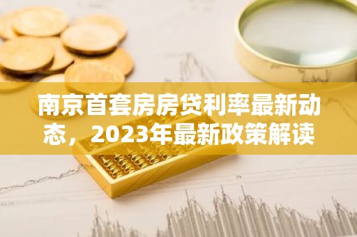 南京首套房房贷利率最新动态，2023年最新政策解读及购房指南