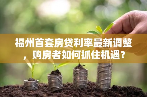 福州首套房贷利率最新调整，购房者如何抓住机遇？