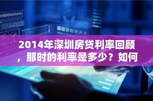 2014年深圳房贷利率回顾，那时的利率是多少？如何影响购房决策？