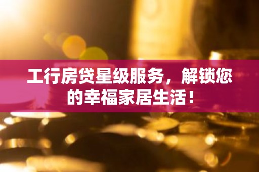 工行房贷星级服务，解锁您的幸福家居生活！