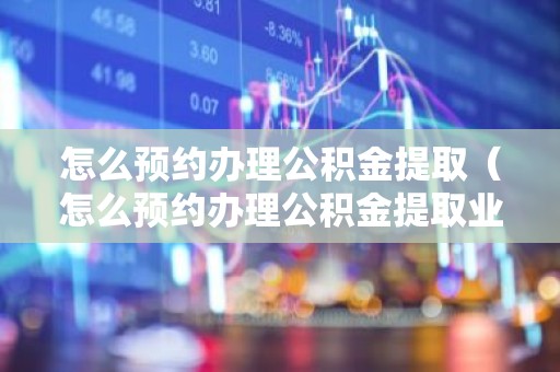 怎么预约办理公积金提取（怎么预约办理公积金提取业务）