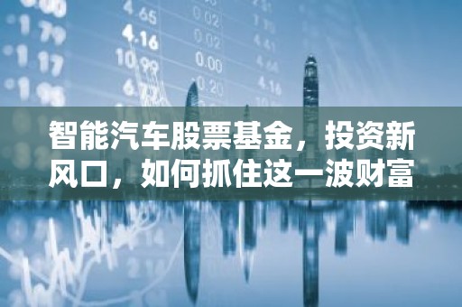 智能汽车股票基金，投资新风口，如何抓住这一波财富机遇？