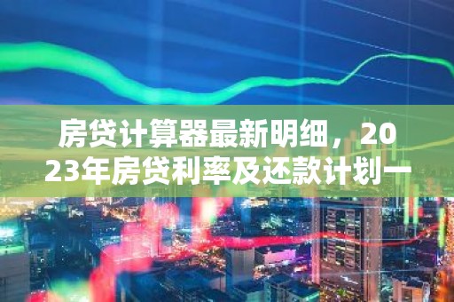 房贷计算器最新明细，2023年房贷利率及还款计划一览