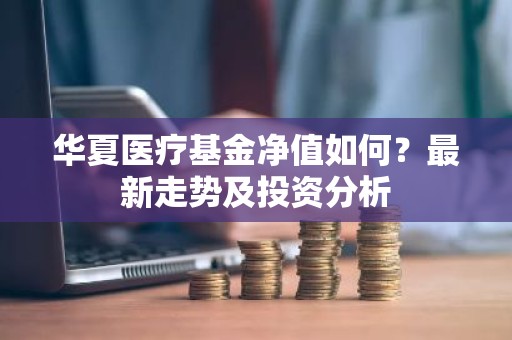 华夏医疗基金净值如何？最新走势及投资分析