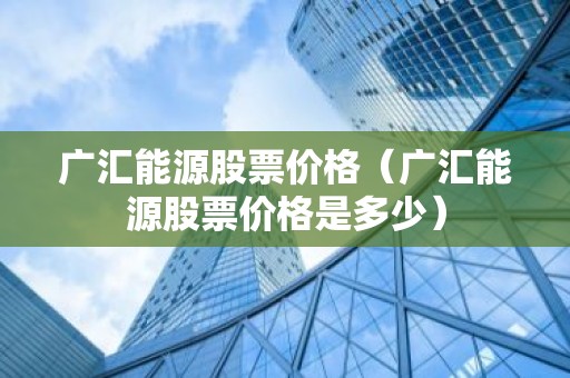 广汇能源股票价格（广汇能源股票价格是多少）