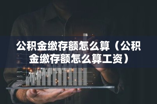 公积金缴存额怎么算（公积金缴存额怎么算工资）