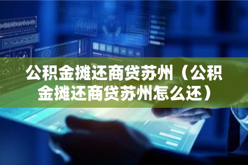公积金摊还商贷苏州（公积金摊还商贷苏州怎么还）