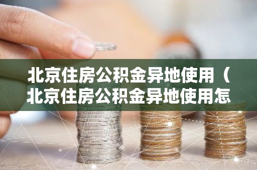 北京住房公积金异地使用（北京住房公积金异地使用怎么办理）