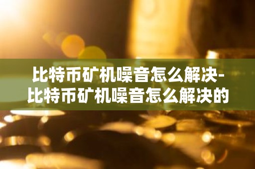 比特币矿机噪音怎么解决-比特币矿机噪音怎么解决的