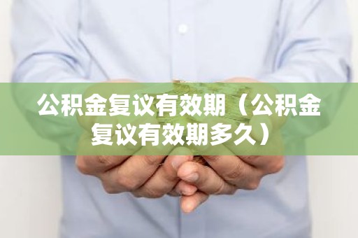 公积金复议有效期（公积金复议有效期多久）