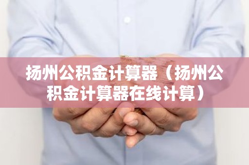 扬州公积金计算器（扬州公积金计算器在线计算）