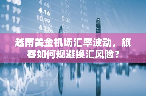 越南美金机场汇率波动，旅客如何规避换汇风险？