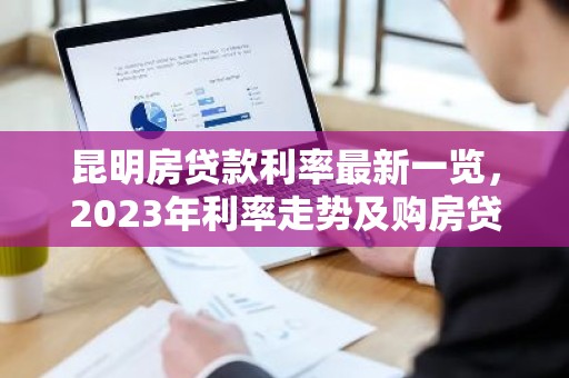 昆明房贷款利率最新一览，2023年利率走势及购房贷款攻略