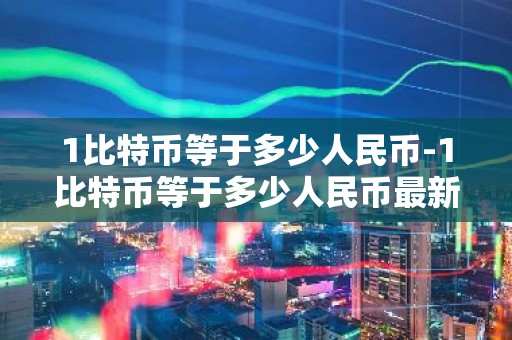 1比特币等于多少人民币-1比特币等于多少人民币最新价格