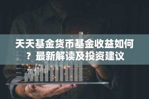 天天基金货币基金收益如何？最新解读及投资建议