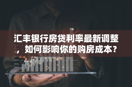 汇丰银行房贷利率最新调整，如何影响你的购房成本？