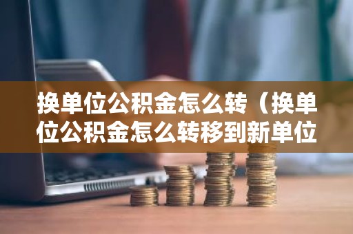 换单位公积金怎么转（换单位公积金怎么转移到新单位）