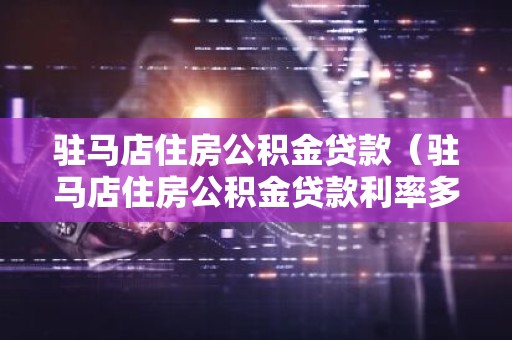 驻马店住房公积金贷款（驻马店住房公积金贷款利率多少）