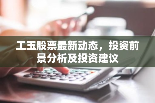 工玉股票最新动态，投资前景分析及投资建议