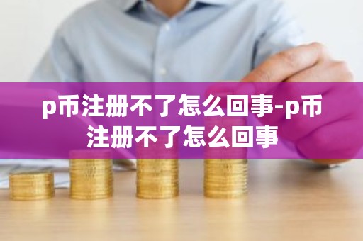 p币注册不了怎么回事-p币注册不了怎么回事