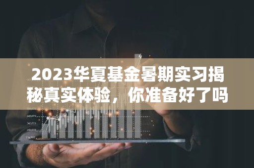 2023华夏基金暑期实习揭秘真实体验，你准备好了吗？
