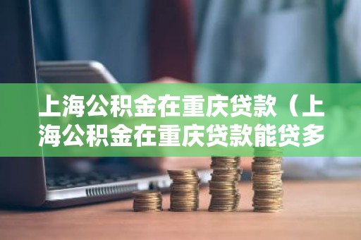 上海公积金在重庆贷款（上海公积金在重庆贷款能贷多少）