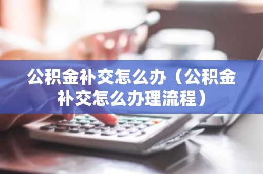 公积金补交怎么办（公积金补交怎么办理流程）