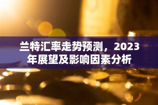 兰特汇率走势预测，2023年展望及影响因素分析