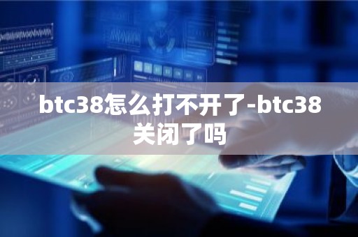 btc38怎么打不开了-btc38关闭了吗