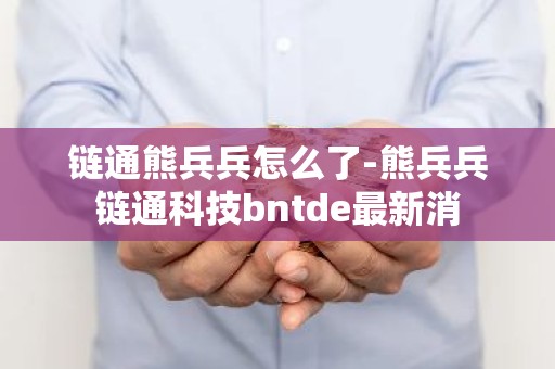 链通熊兵兵怎么了-熊兵兵链通科技bntde最新消