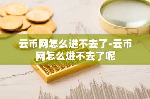云币网怎么进不去了-云币网怎么进不去了呢