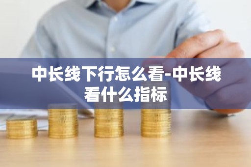 中长线下行怎么看-中长线看什么指标