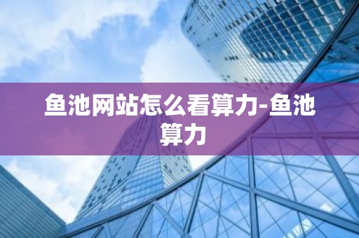 鱼池网站怎么看算力-鱼池 算力