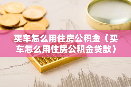 买车怎么用住房公积金（买车怎么用住房公积金贷款）