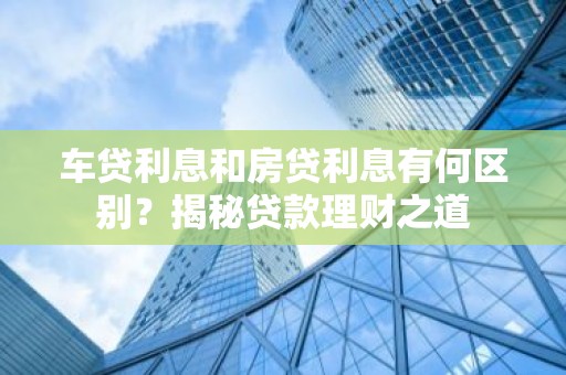 车贷利息和房贷利息有何区别？揭秘贷款理财之道