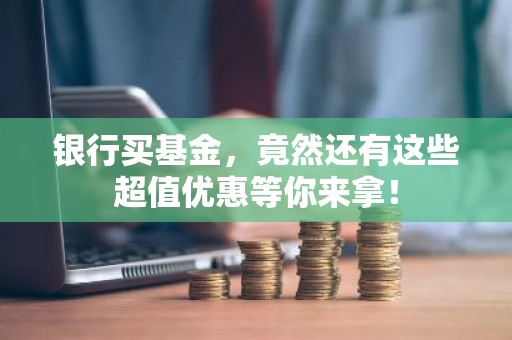 银行买基金，竟然还有这些超值优惠等你来拿！