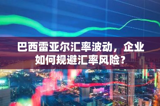 巴西雷亚尔汇率波动，企业如何规避汇率风险？