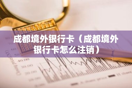 成都境外银行卡（成都境外银行卡怎么注销）