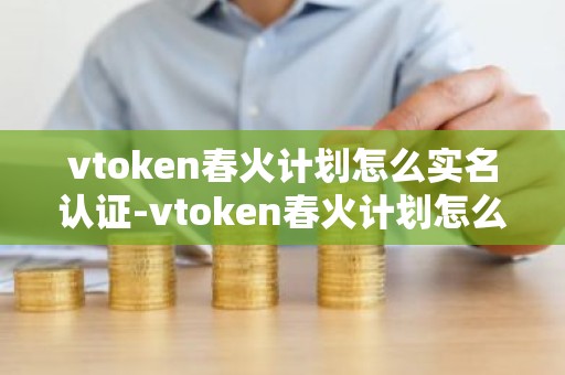 vtoken春火计划怎么实名认证-vtoken春火计划怎么交易