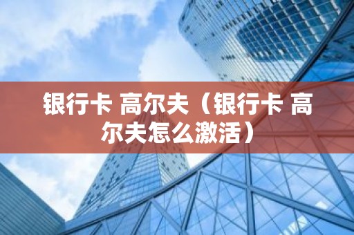 银行卡 高尔夫（银行卡 高尔夫怎么激活）