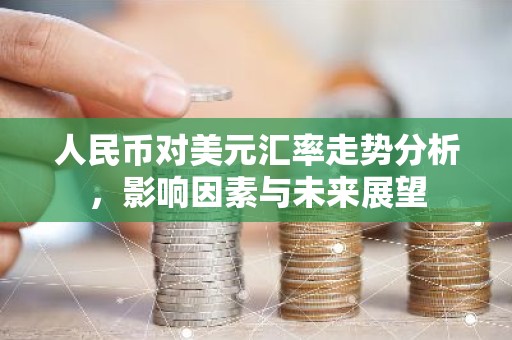 人民币对美元汇率走势分析，影响因素与未来展望