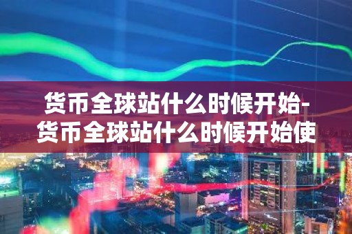 货币全球站什么时候开始-货币全球站什么时候开始使用